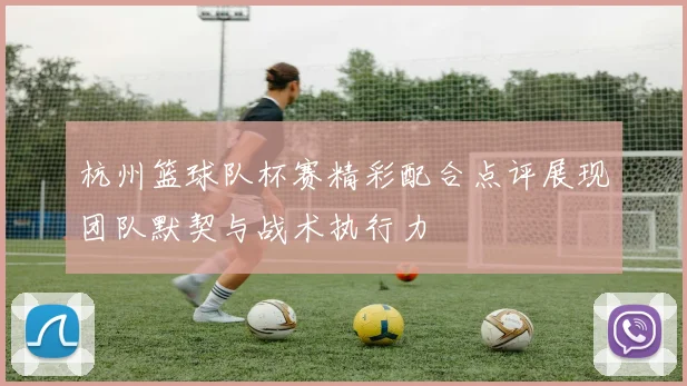 杭州篮球队杯赛精彩配合点评展现团队默契与战术执行力